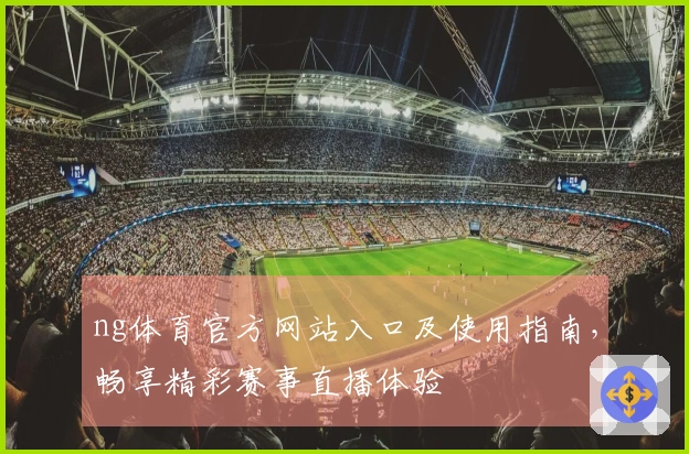 ng体育官方网站入口及使用指南，畅享精彩赛事直播体验