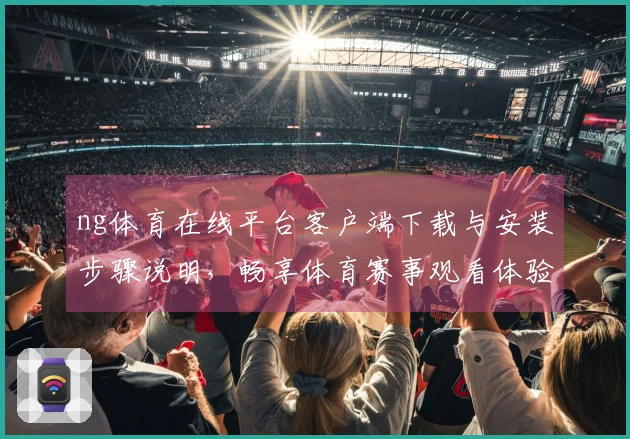 ng体育在线平台客户端下载与安装步骤说明，畅享体育赛事观看体验